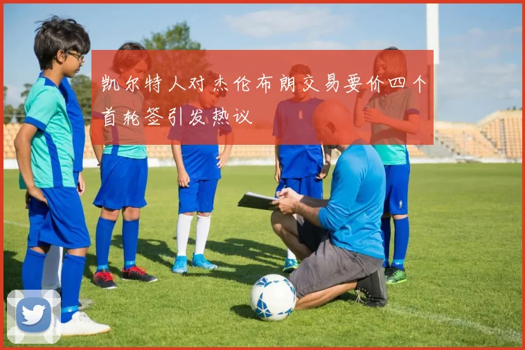 凯尔特人对杰伦布朗交易要价四个首轮签引发热议