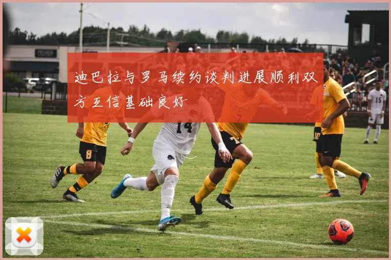 迪巴拉与罗马续约谈判进展顺利双方互信基础良好