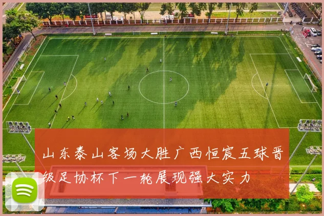山东泰山客场大胜广西恒宸五球晋级足协杯下一轮展现强大实力