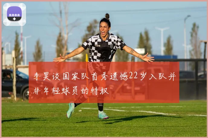 李昊谈国家队首秀遗憾22岁入队并非年轻球员的特权