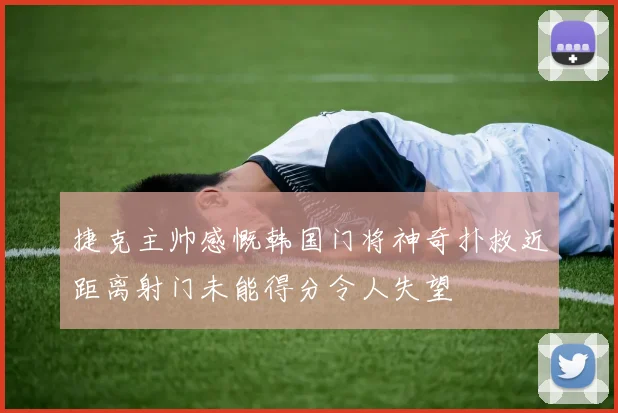 捷克主帅感慨韩国门将神奇扑救近距离射门未能得分令人失望