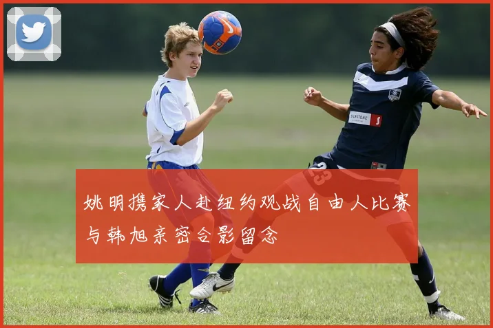 姚明携家人赴纽约观战自由人比赛与韩旭亲密合影留念