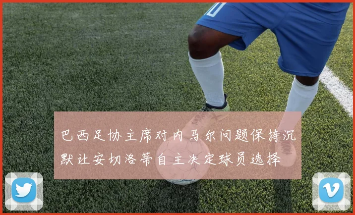 巴西足协主席对内马尔问题保持沉默让安切洛蒂自主决定球员选择