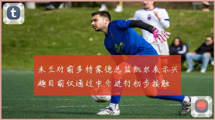 米兰对前多特蒙德总监凯尔表示兴趣目前仅通过中介进行初步接触