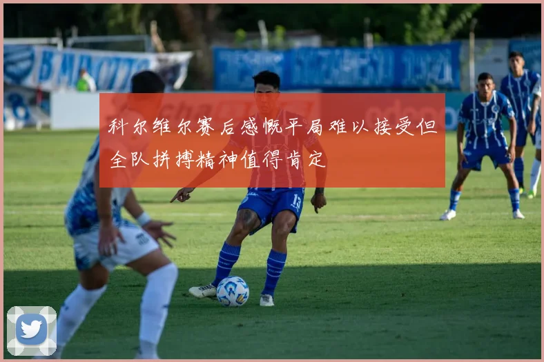 科尔维尔赛后感慨平局难以接受但全队拼搏精神值得肯定