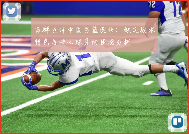 苏群点评中国男篮现状：缺乏战术特色与核心球员的困境分析