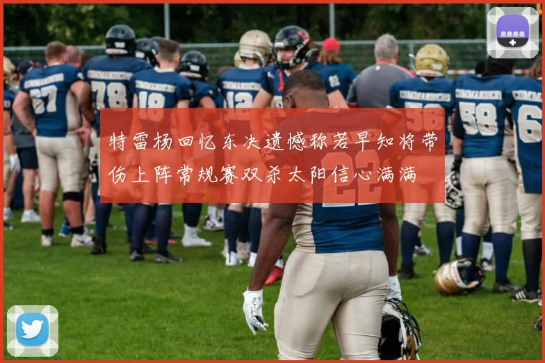 特雷杨回忆东决遗憾称若早知将带伤上阵常规赛双杀太阳信心满满
