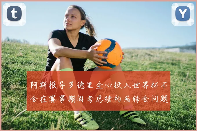 阿斯报导罗德里全心投入世界杯不会在赛事期间考虑续约或转会问题