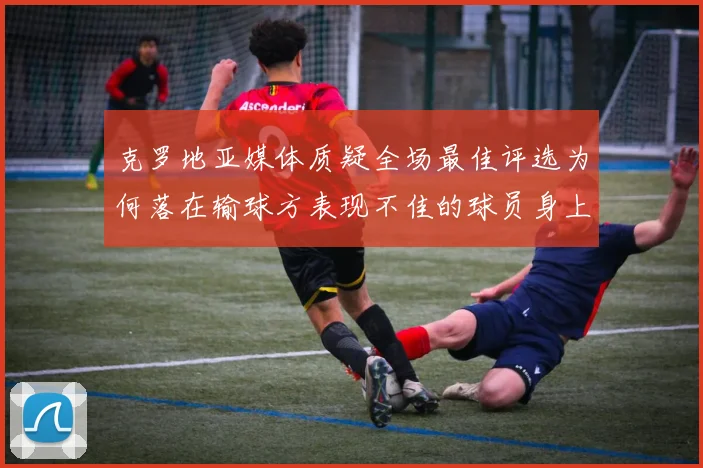 克罗地亚媒体质疑全场最佳评选为何落在输球方表现不佳的球员身上